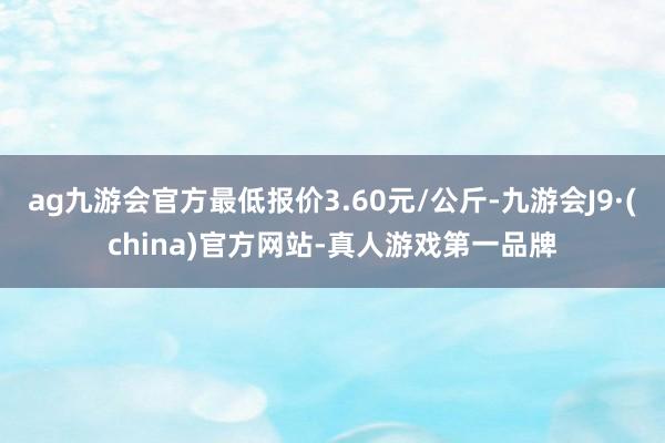 ag九游会官方最低报价3.60元/公斤-九游会J9·(china)官方网站-真人游戏第一品牌