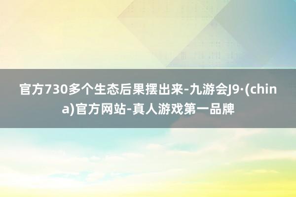 官方730多个生态后果摆出来-九游会J9·(china)官方网站-真人游戏第一品牌