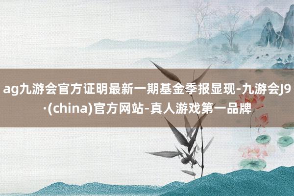 ag九游会官方证明最新一期基金季报显现-九游会J9·(china)官方网站-真人游戏第一品牌