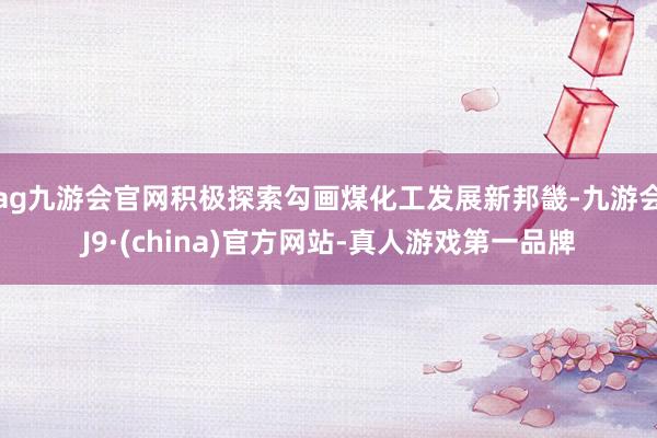 ag九游会官网积极探索勾画煤化工发展新邦畿-九游会J9·(china)官方网站-真人游戏第一品牌