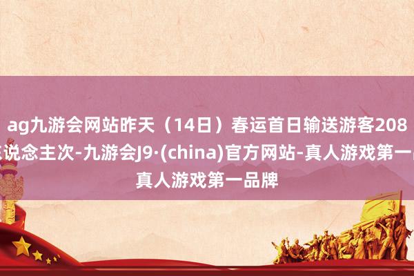 ag九游会网站昨天（14日）春运首日输送游客208万东说念主次-九游会J9·(china)官方网站-真人游戏第一品牌