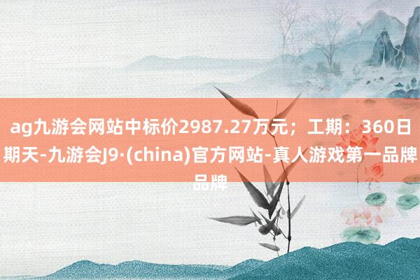 ag九游会网站中标价2987.27万元；工期：360日期天-九游会J9·(china)官方网站-真人游戏第一品牌