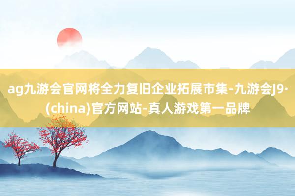 ag九游会官网将全力复旧企业拓展市集-九游会J9·(china)官方网站-真人游戏第一品牌