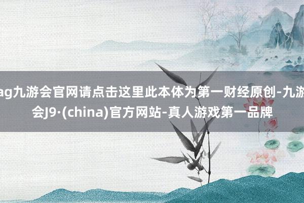 ag九游会官网请点击这里此本体为第一财经原创-九游会J9·(china)官方网站-真人游戏第一品牌