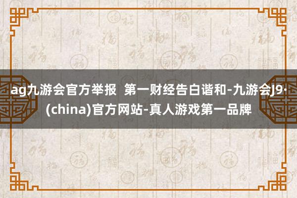 ag九游会官方举报  第一财经告白谐和-九游会J9·(china)官方网站-真人游戏第一品牌