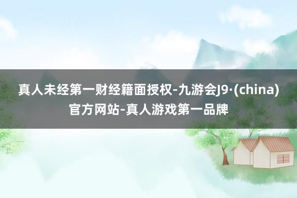 真人未经第一财经籍面授权-九游会J9·(china)官方网站-真人游戏第一品牌