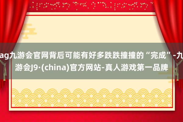 ag九游会官网背后可能有好多跌跌撞撞的“完成”-九游会J9·(china)官方网站-真人游戏第一品牌