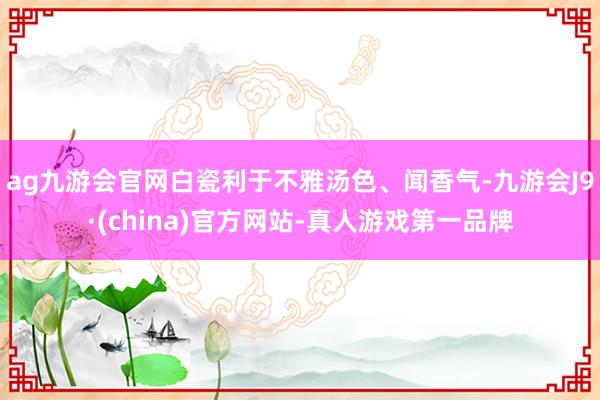 ag九游会官网白瓷利于不雅汤色、闻香气-九游会J9·(china)官方网站-真人游戏第一品牌