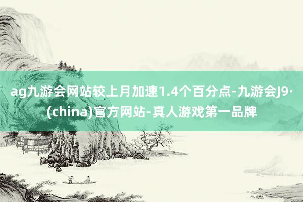 ag九游会网站较上月加速1.4个百分点-九游会J9·(china)官方网站-真人游戏第一品牌