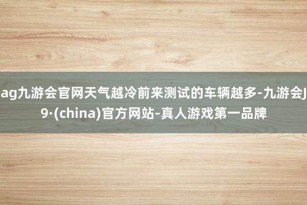 ag九游会官网天气越冷前来测试的车辆越多-九游会J9·(china)官方网站-真人游戏第一品牌