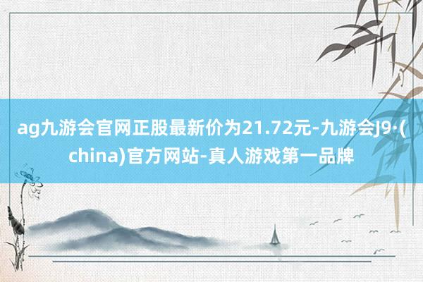 ag九游会官网正股最新价为21.72元-九游会J9·(china)官方网站-真人游戏第一品牌