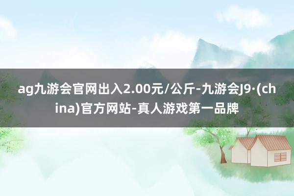 ag九游会官网出入2.00元/公斤-九游会J9·(china)官方网站-真人游戏第一品牌